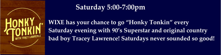 WIXE has your chance to go “Honky Tonkin” every  Saturday evening with 90’s Superstar and original country  bad boy Tracey Lawrence! Saturdays never sounded so good!  Saturday 5:00-7:00pm