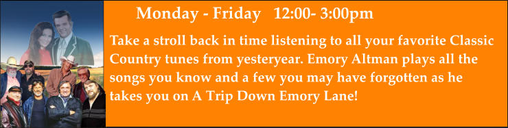 Monday - Friday   12:00- 3:00pm Take a stroll back in time listening to all your favorite Classic Country tunes from yesteryear. Emory Altman plays all the  songs you know and a few you may have forgotten as he takes you on A Trip Down Emory Lane!