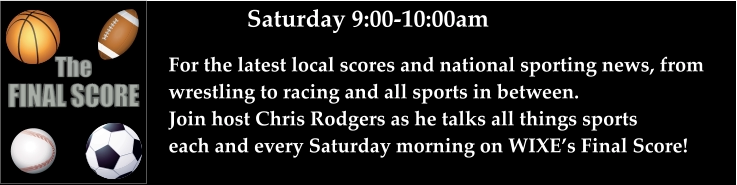 Saturday 9:00-10:00am For the latest local scores and national sporting news, from wrestling to racing and all sports in between. Join host Chris Rodgers as he talks all things sports each and every Saturday morning on WIXE’s Final Score!    FINAL SCORE The